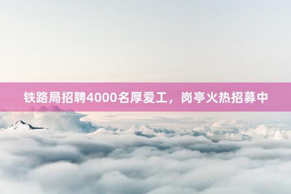 铁路局招聘4000名厚爱工,岗亭火热招募中